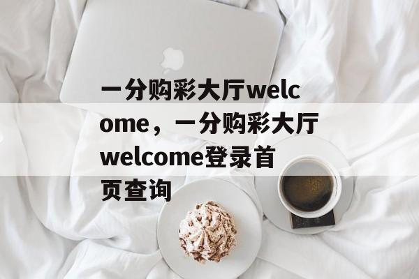 一分购彩大厅welcome，一分购彩大厅welcome登录首页查询